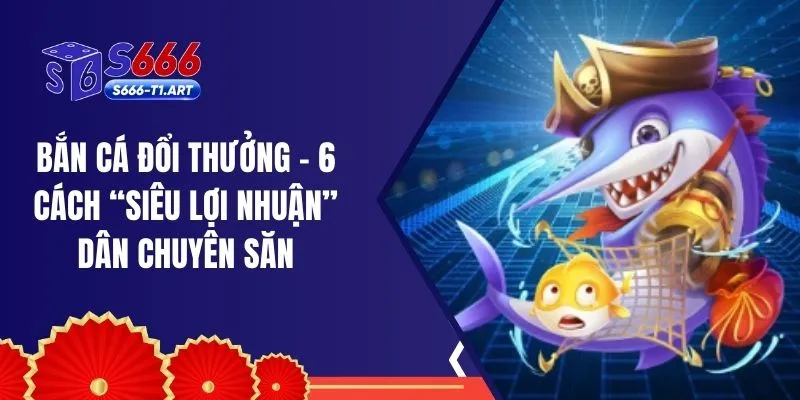 Bắn Cá Đổi Thưởng - 6 Cách “Siêu Lợi Nhuận” Dân Chuyên Săn