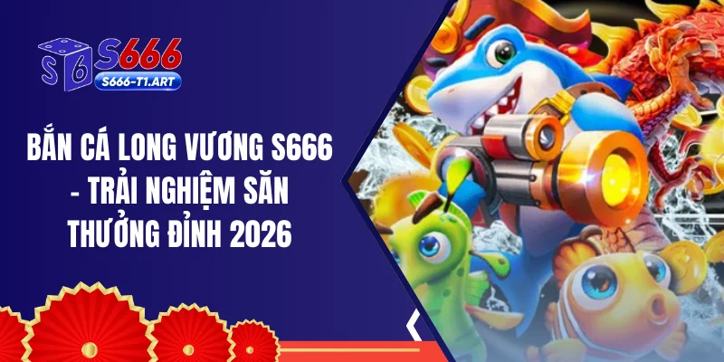 Bắn Cá Long Vương S666 - Trải Nghiệm Săn Thưởng Đỉnh 2026