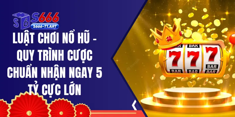 Luật Chơi Nổ Hũ - Quy Trình Cược Chuẩn Nhận Ngay 5 Tỷ Cực Lớn